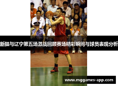 新疆与辽宁第五场激战回顾赛场精彩瞬间与球员表现分析 新疆与辽宁第五场激战回顾赛场精彩瞬间与球员表现分析